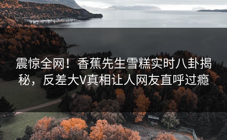 震惊全网！香蕉先生雪糕实时八卦揭秘，反差大V真相让人网友直呼过瘾