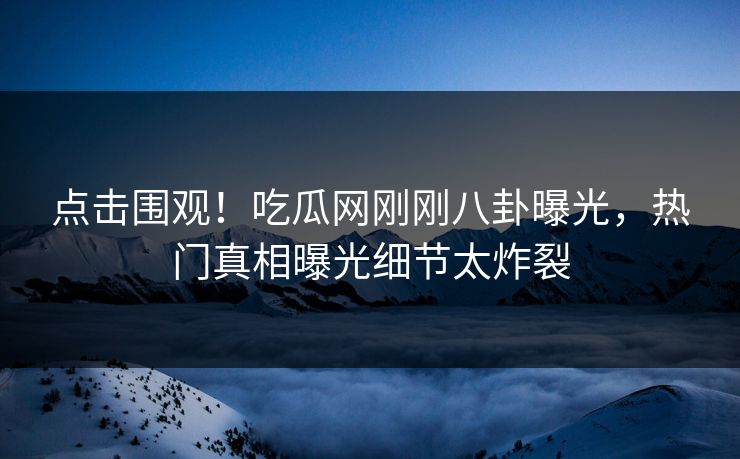 点击围观！吃瓜网刚刚八卦曝光，热门真相曝光细节太炸裂
