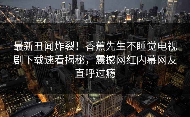 最新丑闻炸裂！香蕉先生不睡觉电视剧下载速看揭秘，震撼网红内幕网友直呼过瘾
