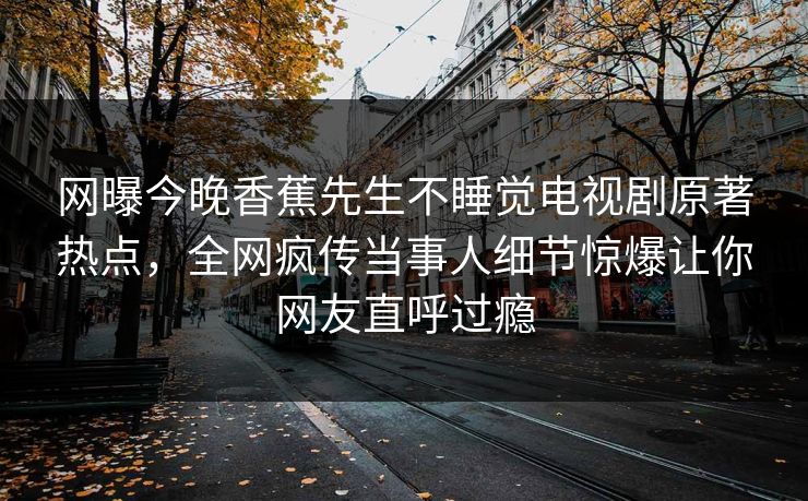 网曝今晚香蕉先生不睡觉电视剧原著热点，全网疯传当事人细节惊爆让你网友直呼过瘾
