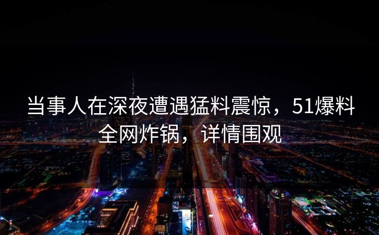 当事人在深夜遭遇猛料震惊，51爆料全网炸锅，详情围观