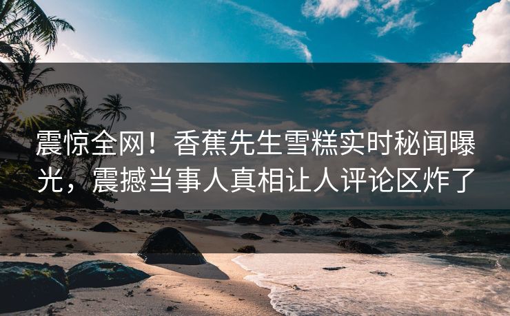 震惊全网！香蕉先生雪糕实时秘闻曝光，震撼当事人真相让人评论区炸了
