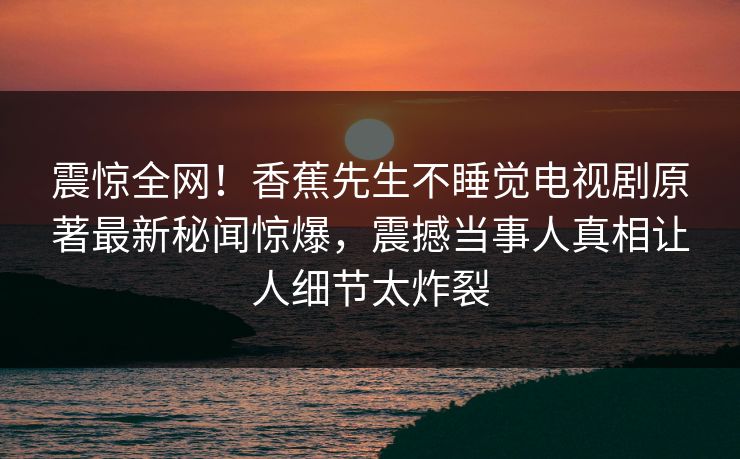 震惊全网！香蕉先生不睡觉电视剧原著最新秘闻惊爆，震撼当事人真相让人细节太炸裂