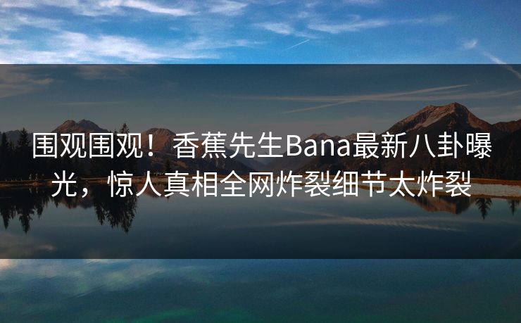 围观围观！香蕉先生Bana最新八卦曝光，惊人真相全网炸裂细节太炸裂  第1张