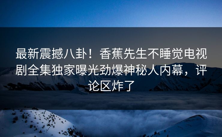 最新震撼八卦！香蕉先生不睡觉电视剧全集独家曝光劲爆神秘人内幕，评论区炸了  第1张