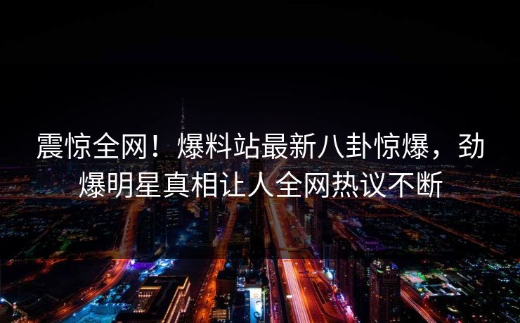 震惊全网！爆料站最新八卦惊爆，劲爆明星真相让人全网热议不断