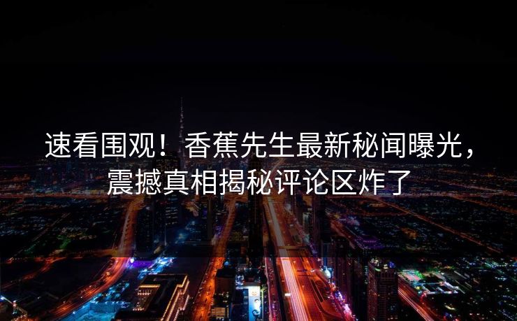 速看围观！香蕉先生最新秘闻曝光，震撼真相揭秘评论区炸了  第1张