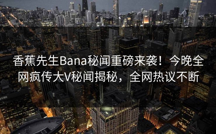 香蕉先生Bana秘闻重磅来袭！今晚全网疯传大V秘闻揭秘，全网热议不断