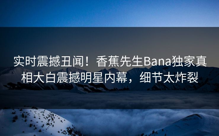 实时震撼丑闻！香蕉先生Bana独家真相大白震撼明星内幕，细节太炸裂