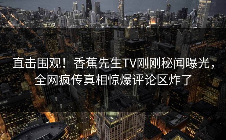 直击围观！香蕉先生TV刚刚秘闻曝光，全网疯传真相惊爆评论区炸了