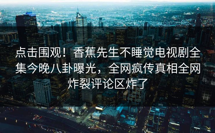 点击围观！香蕉先生不睡觉电视剧全集今晚八卦曝光，全网疯传真相全网炸裂评论区炸了
