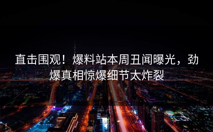 直击围观！爆料站本周丑闻曝光，劲爆真相惊爆细节太炸裂