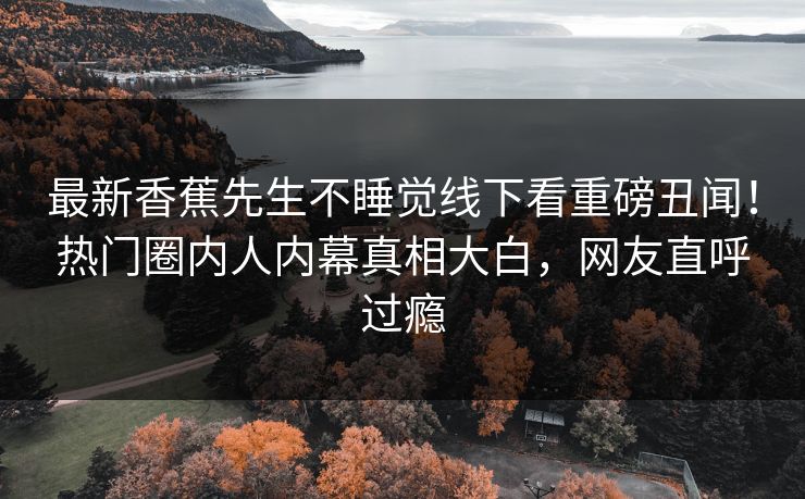 最新香蕉先生不睡觉线下看重磅丑闻！热门圈内人内幕真相大白，网友直呼过瘾