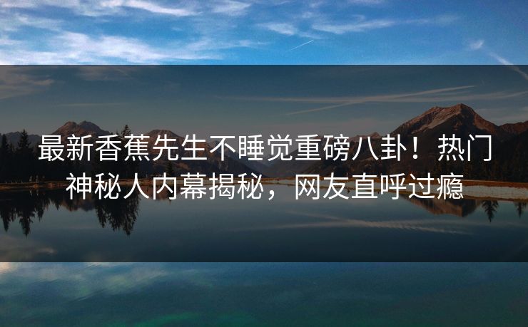 最新香蕉先生不睡觉重磅八卦！热门神秘人内幕揭秘，网友直呼过瘾