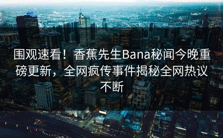 围观速看！香蕉先生Bana秘闻今晚重磅更新，全网疯传事件揭秘全网热议不断