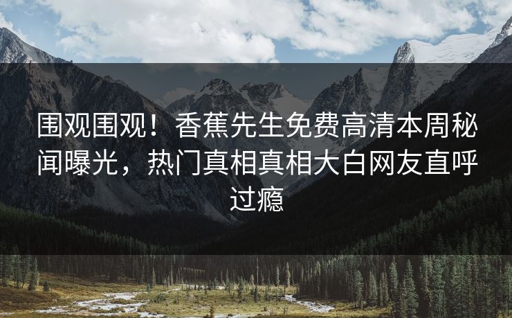 围观围观！香蕉先生免费高清本周秘闻曝光，热门真相真相大白网友直呼过瘾