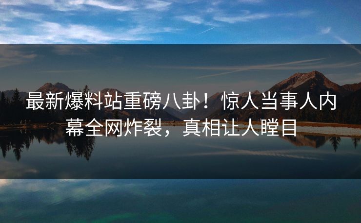 最新爆料站重磅八卦！惊人当事人内幕全网炸裂，真相让人瞠目