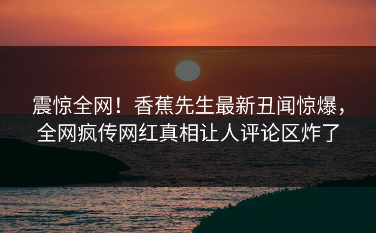 震惊全网！香蕉先生最新丑闻惊爆，全网疯传网红真相让人评论区炸了