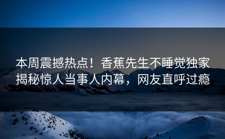 本周震撼热点！香蕉先生不睡觉独家揭秘惊人当事人内幕，网友直呼过瘾