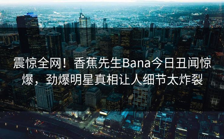 震惊全网！香蕉先生Bana今日丑闻惊爆，劲爆明星真相让人细节太炸裂