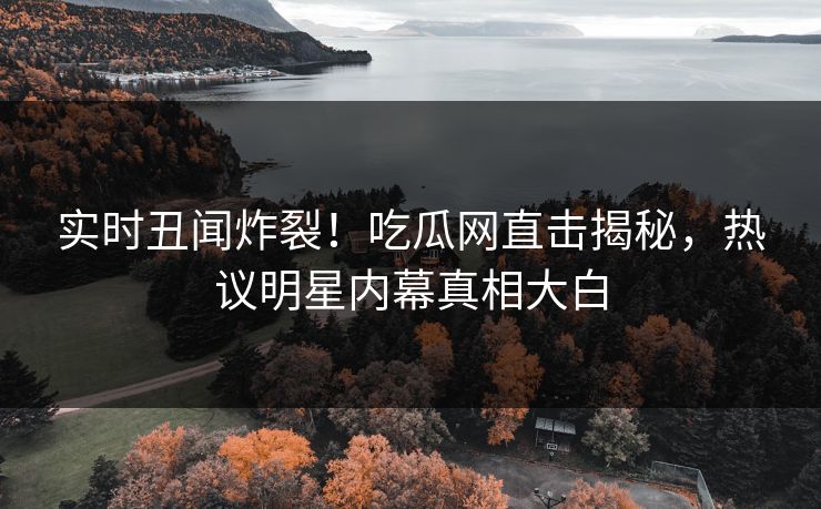 实时丑闻炸裂！吃瓜网直击揭秘，热议明星内幕真相大白