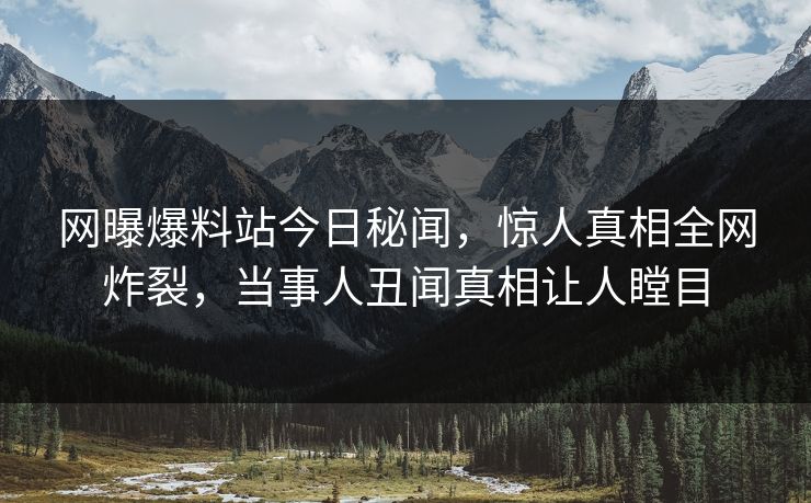 网曝爆料站今日秘闻，惊人真相全网炸裂，当事人丑闻真相让人瞠目