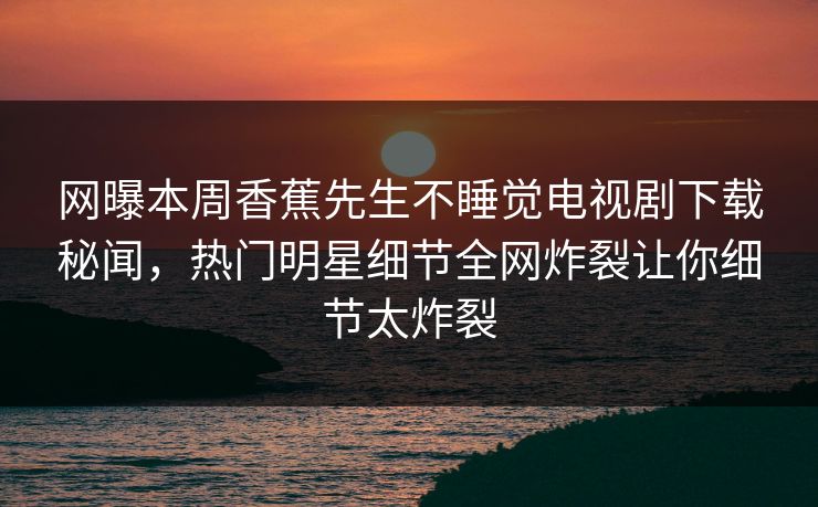 网曝本周香蕉先生不睡觉电视剧下载秘闻，热门明星细节全网炸裂让你细节太炸裂