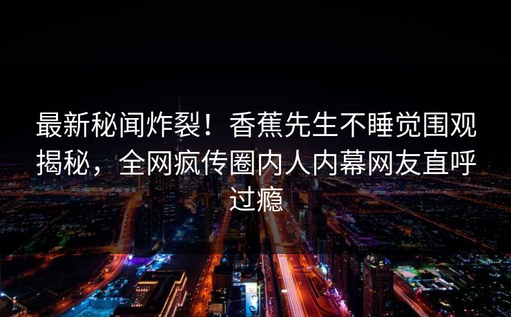 最新秘闻炸裂！香蕉先生不睡觉围观揭秘，全网疯传圈内人内幕网友直呼过瘾
