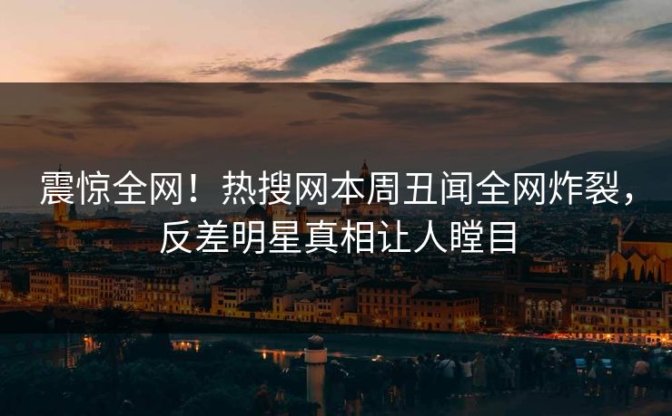 震惊全网！热搜网本周丑闻全网炸裂，反差明星真相让人瞠目