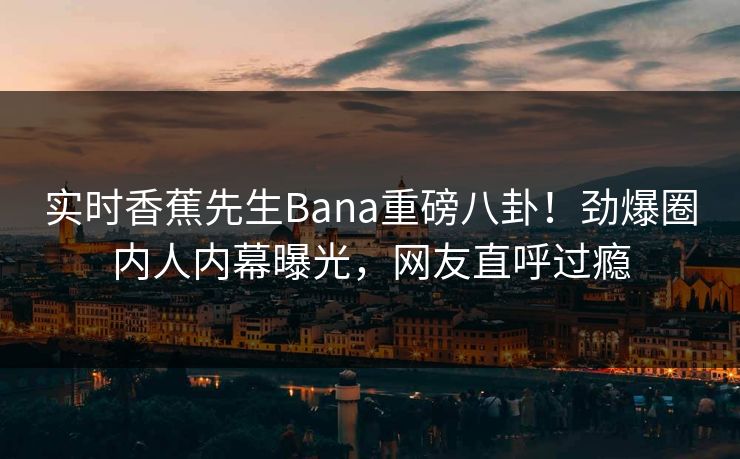 实时香蕉先生Bana重磅八卦！劲爆圈内人内幕曝光，网友直呼过瘾  第1张