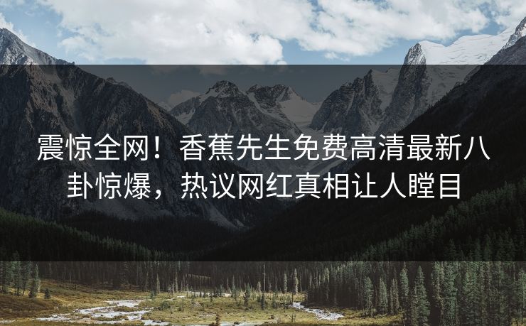 震惊全网！香蕉先生免费高清最新八卦惊爆，热议网红真相让人瞠目  第1张