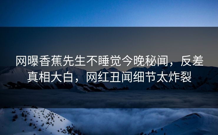 网曝香蕉先生不睡觉今晚秘闻，反差真相大白，网红丑闻细节太炸裂