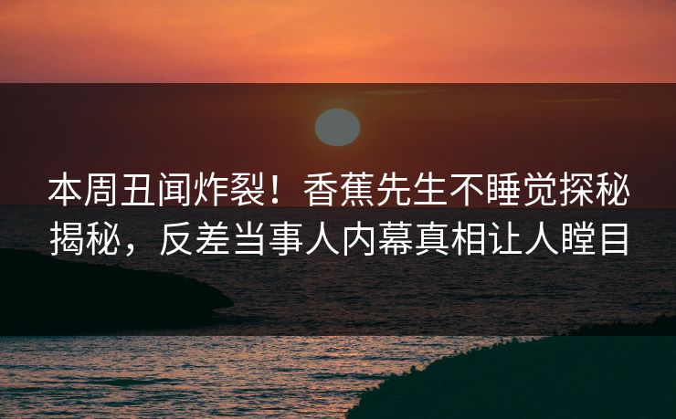 本周丑闻炸裂！香蕉先生不睡觉探秘揭秘，反差当事人内幕真相让人瞠目  第1张