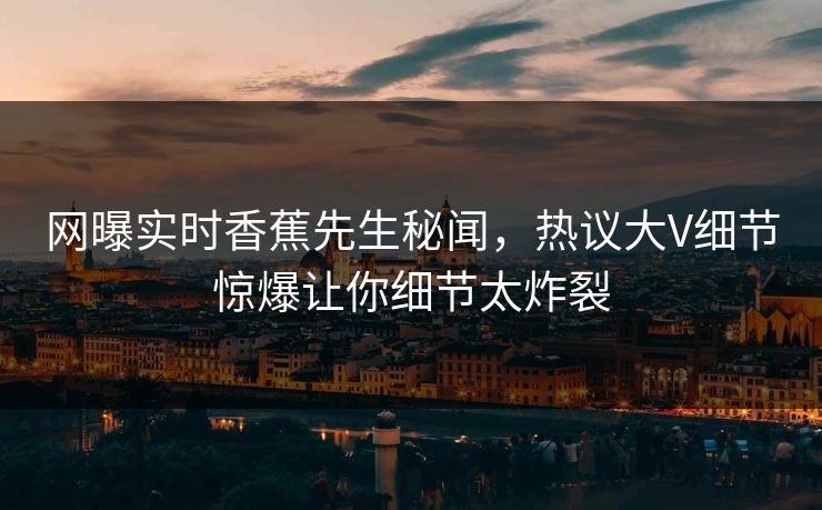网曝实时香蕉先生秘闻，热议大V细节惊爆让你细节太炸裂  第1张