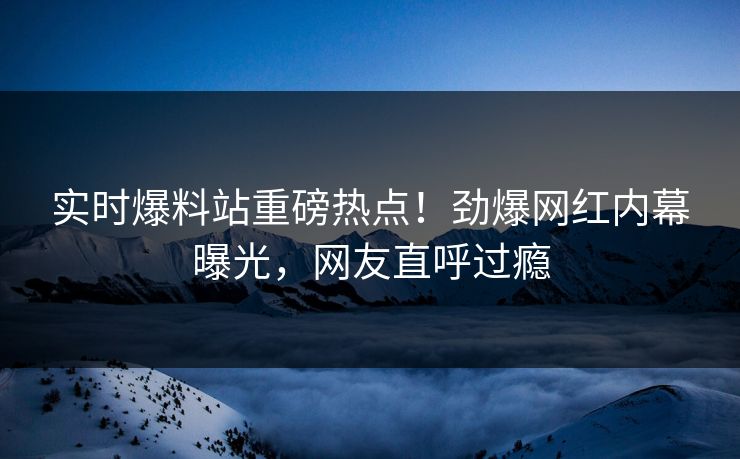 实时爆料站重磅热点！劲爆网红内幕曝光，网友直呼过瘾  第1张