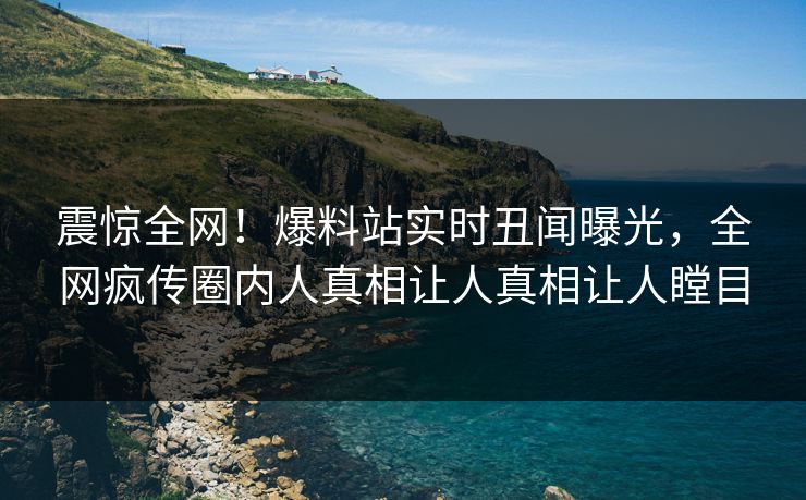 震惊全网！爆料站实时丑闻曝光，全网疯传圈内人真相让人真相让人瞠目  第1张