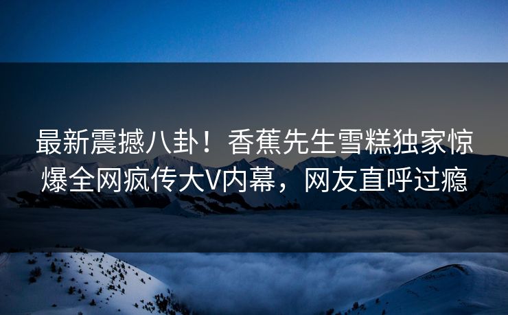 最新震撼八卦！香蕉先生雪糕独家惊爆全网疯传大V内幕，网友直呼过瘾  第1张