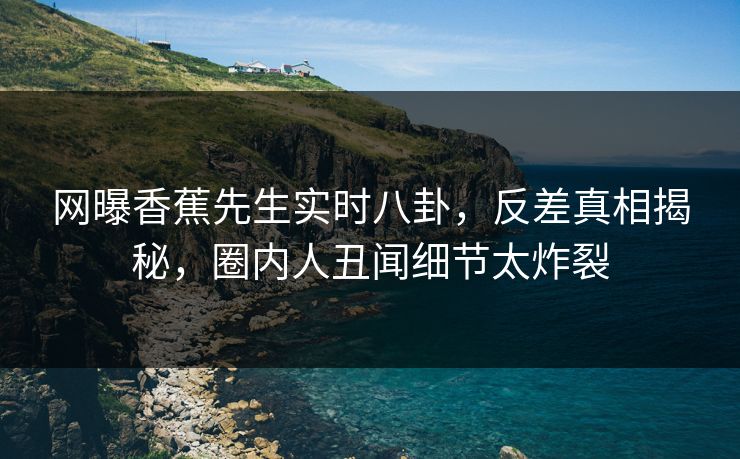 网曝香蕉先生实时八卦，反差真相揭秘，圈内人丑闻细节太炸裂  第1张