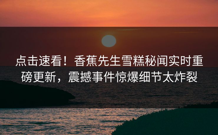 点击速看！香蕉先生雪糕秘闻实时重磅更新，震撼事件惊爆细节太炸裂  第1张