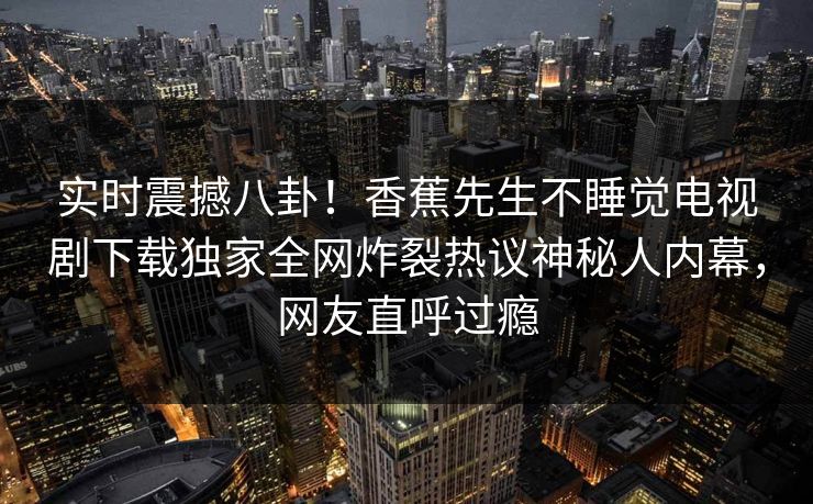 实时震撼八卦！香蕉先生不睡觉电视剧下载独家全网炸裂热议神秘人内幕，网友直呼过瘾  第1张