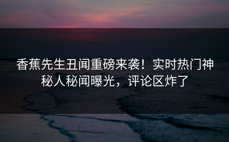 香蕉先生丑闻重磅来袭！实时热门神秘人秘闻曝光，评论区炸了  第1张