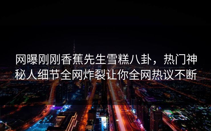 网曝刚刚香蕉先生雪糕八卦，热门神秘人细节全网炸裂让你全网热议不断  第1张