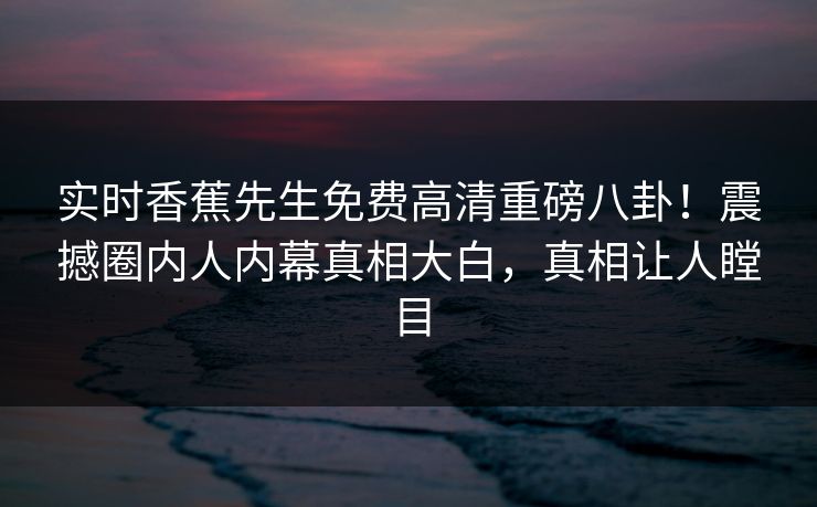 实时香蕉先生免费高清重磅八卦！震撼圈内人内幕真相大白，真相让人瞠目  第1张