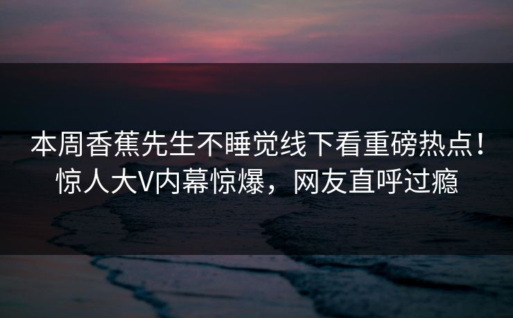 本周香蕉先生不睡觉线下看重磅热点！惊人大V内幕惊爆，网友直呼过瘾