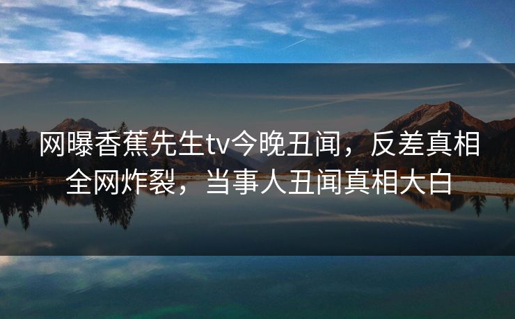 网曝香蕉先生tv今晚丑闻，反差真相全网炸裂，当事人丑闻真相大白  第1张