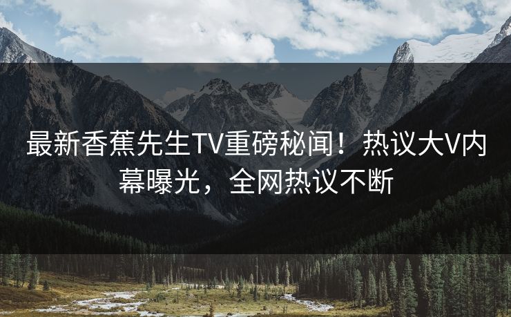 最新香蕉先生TV重磅秘闻！热议大V内幕曝光，全网热议不断  第1张