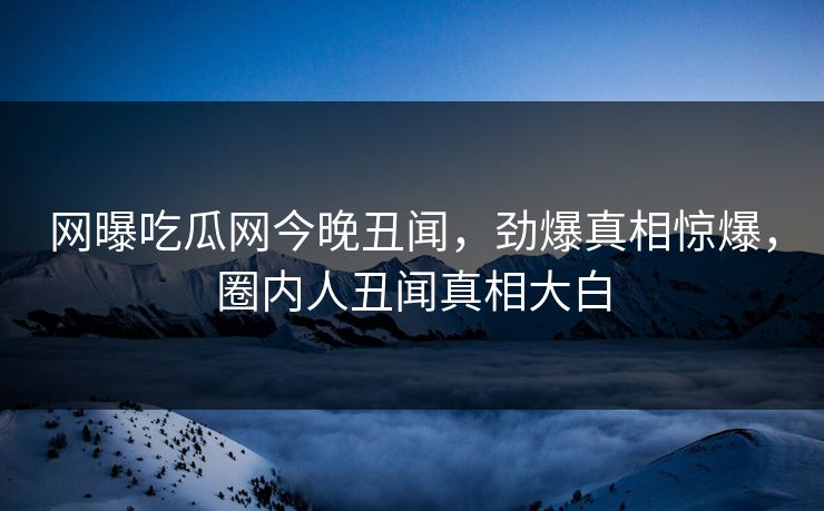 网曝吃瓜网今晚丑闻，劲爆真相惊爆，圈内人丑闻真相大白  第1张