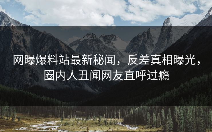 网曝爆料站最新秘闻，反差真相曝光，圈内人丑闻网友直呼过瘾  第1张