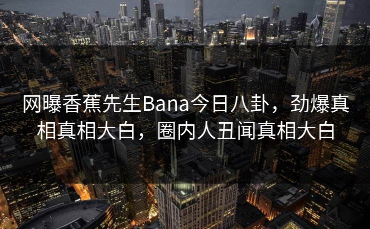 网曝香蕉先生Bana今日八卦，劲爆真相真相大白，圈内人丑闻真相大白  第1张