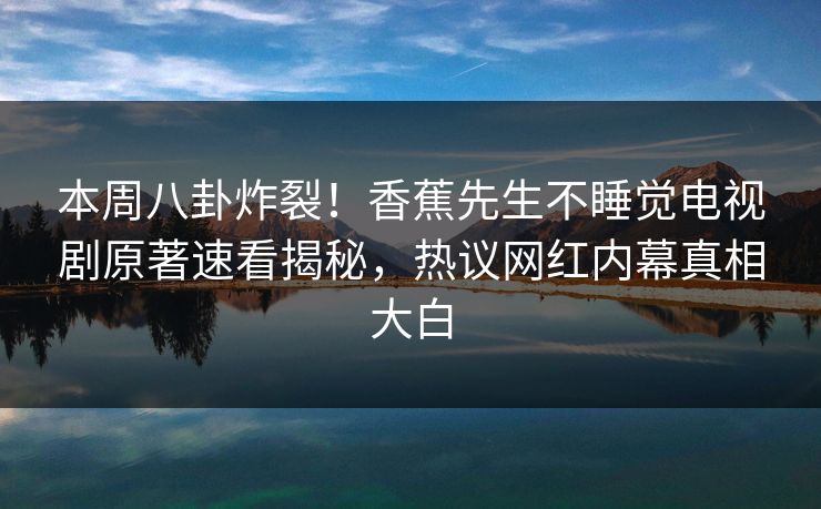 本周八卦炸裂！香蕉先生不睡觉电视剧原著速看揭秘，热议网红内幕真相大白